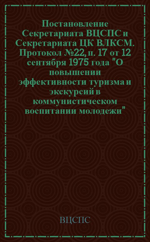 Постановление Секретариата ВЦСПС и Секретариата ЦК ВЛКСМ. Протокол № 22, п. 17 от 12 сентября 1975 года "О повышении эффективности туризма и экскурсий в коммунистическом воспитании молодежи"