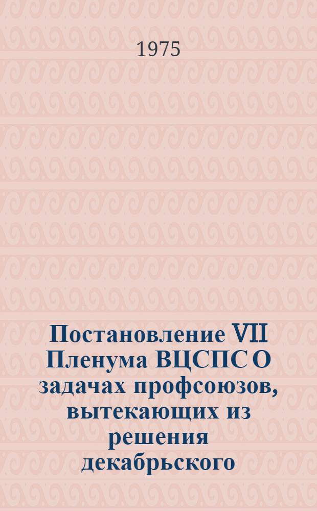 Постановление VII Пленума ВЦСПС О задачах профсоюзов, вытекающих из решения декабрьского (1974 г.) Пленума ЦК КПСС, речи Генерального секретаря ЦК КПСС товарища Л.И. Брежнева на этом Пленуме и обращения Центрального Комитета КПСС к партии, к советскому народу : Принято 15 янв. 1975 г