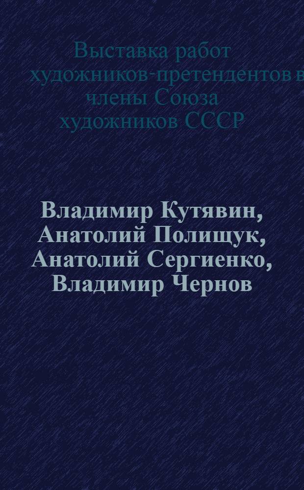 Владимир Кутявин, Анатолий Полищук, Анатолий Сергиенко, Владимир Чернов : Выставка работ художников-претендентов в члены Союза художников СССР : Живопись, графика, плакат : Каталог