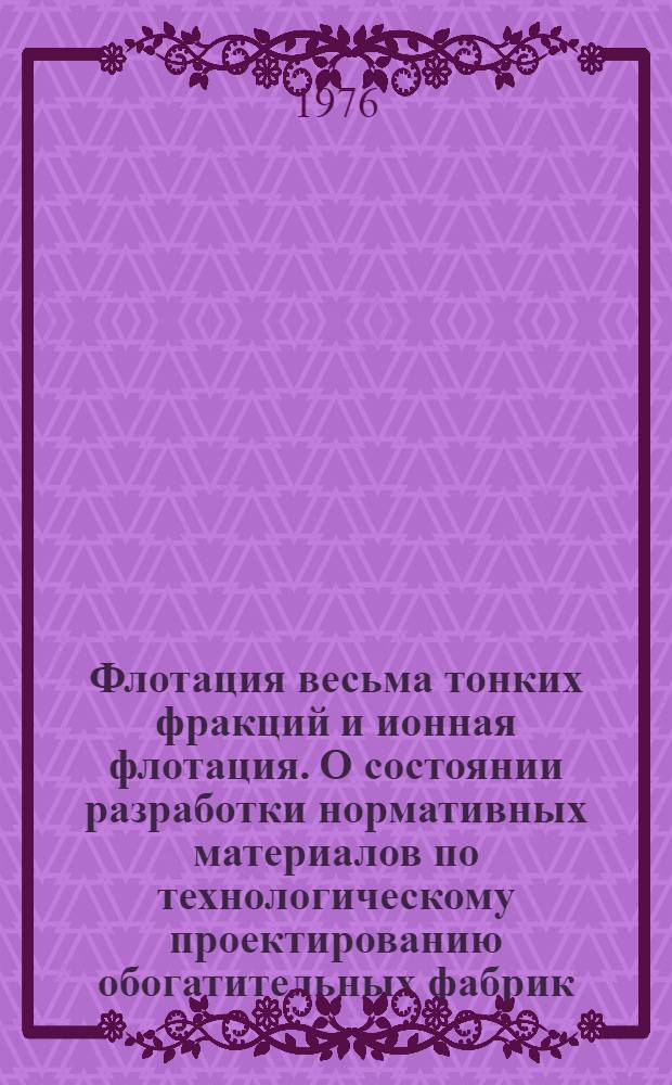Флотация весьма тонких фракций и ионная флотация. О состоянии разработки нормативных материалов по технологическому проектированию обогатительных фабрик]. [Проблемы разделения твердой и жидких фаз при обогащении и гидрометаллургии руд цветных металлов