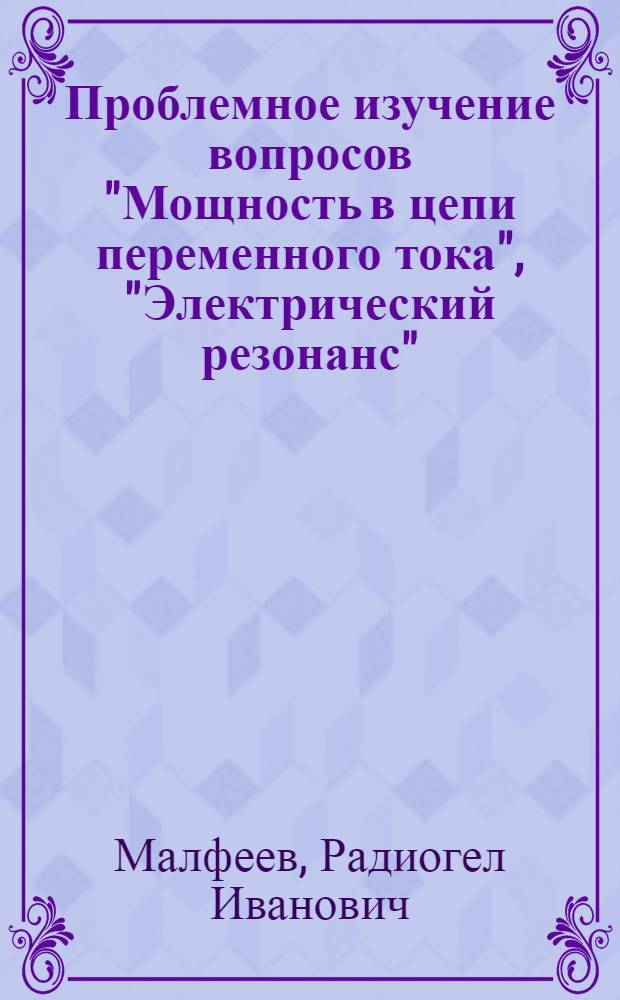 Проблемное изучение вопросов "Мощность в цепи переменного тока", "Электрический резонанс", "Ламповый генератор" в курсе физики 10 класс : (Метод. рекомендации)
