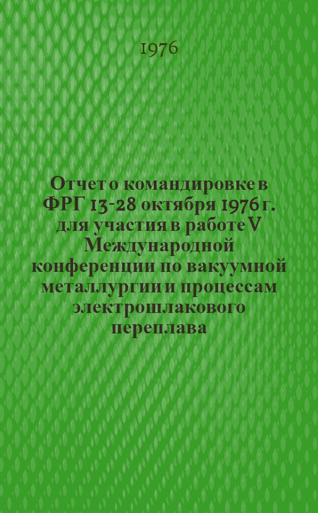 Отчет о командировке в ФРГ 13-28 октября 1976 г. [для участия в работе V Международной конференции по вакуумной металлургии и процессам электрошлакового переплава, состоявшейся с 11 по 15 октября 1976 г. в г. Мюнхене]