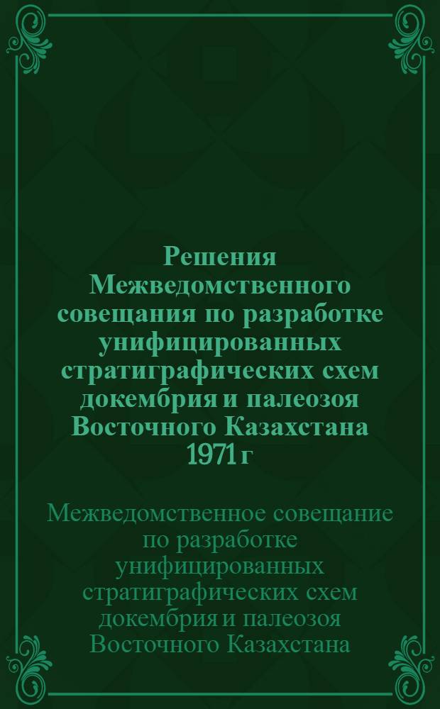 Решения Межведомственного совещания по разработке унифицированных стратиграфических схем докембрия и палеозоя Восточного Казахстана 1971 г. с унифицированными стратиграфическими корреляционными таблицами