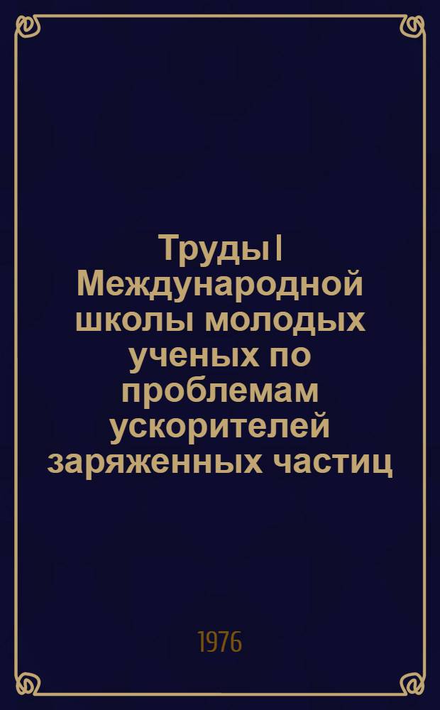 Труды I Международной школы молодых ученых по проблемам ускорителей заряженных частиц. [Ужгород, 4-15 сентября 1975]
