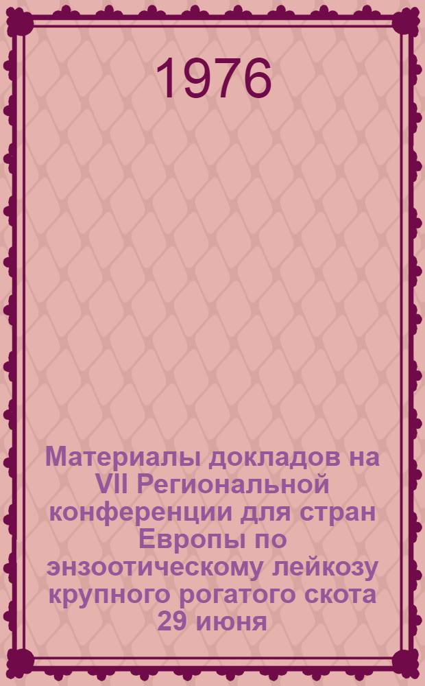 Материалы докладов на VII Региональной конференции для стран Европы по энзоотическому лейкозу крупного рогатого скота 29 июня - 2 июля 1976 г. г. Москва