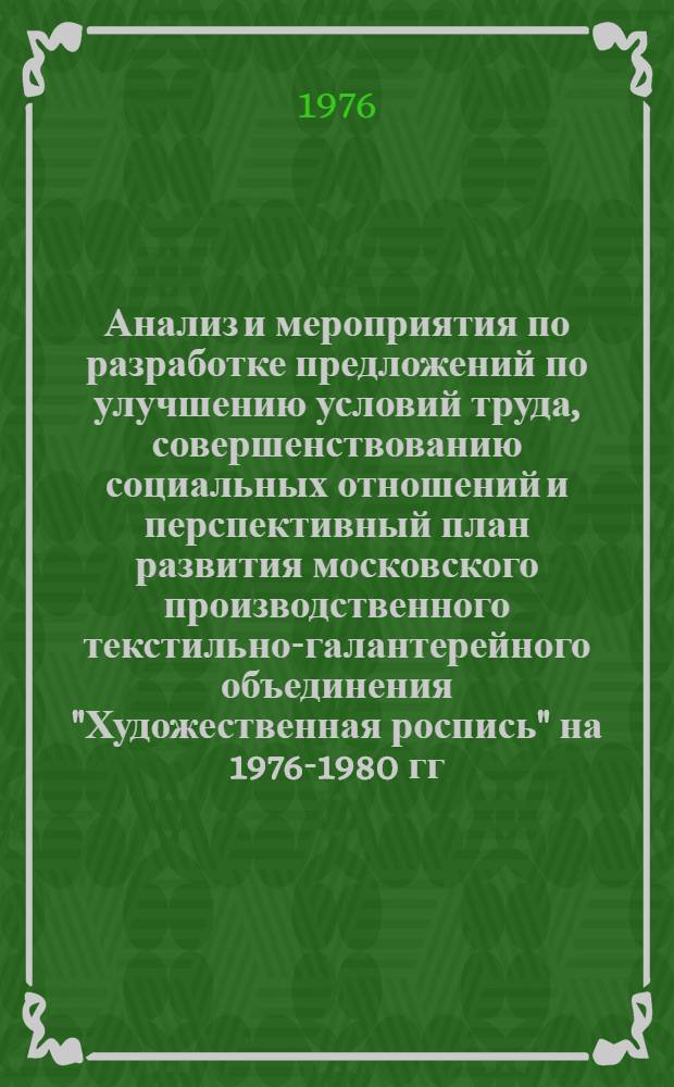 Анализ и мероприятия по разработке предложений по улучшению условий труда, совершенствованию социальных отношений и перспективный план развития московского производственного текстильно-галантерейного объединения "Художественная роспись" на 1976-1980 гг. с целью превращения производства в образцовое