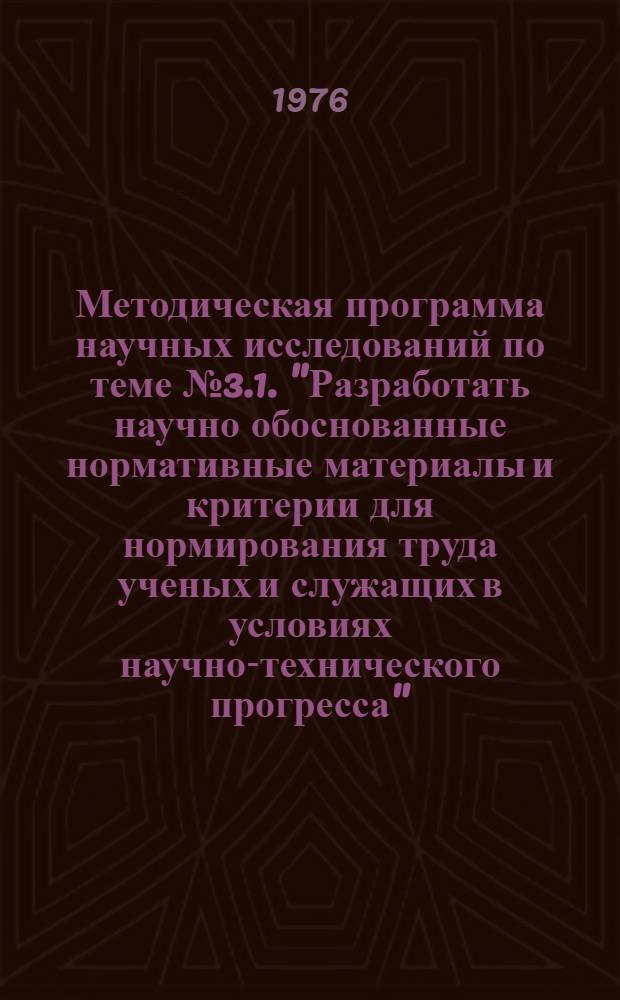 Методическая программа научных исследований по теме № 3.1. "Разработать научно обоснованные нормативные материалы и критерии для нормирования труда ученых и служащих в условиях научно-технического прогресса" : Разд. 1-
