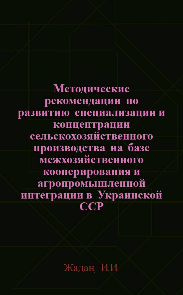 Методические рекомендации по развитию специализации и концентрации сельскохозяйственного производства на базе межхозяйственного кооперирования и агропромышленной интеграции в Украинской ССР : Проект