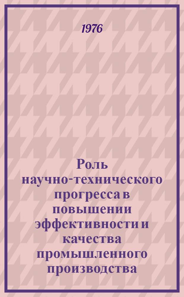 Роль научно-технического прогресса в повышении эффективности и качества промышленного производства : Метод. рекомендации в помощь пропагандистам, лекторам и политинформаторам