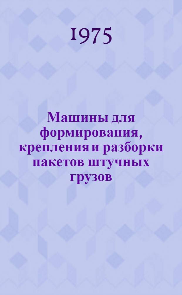 Машины для формирования, крепления и разборки пакетов штучных грузов : Каталог конструкций, внедр. в производство устройств и средств механизации