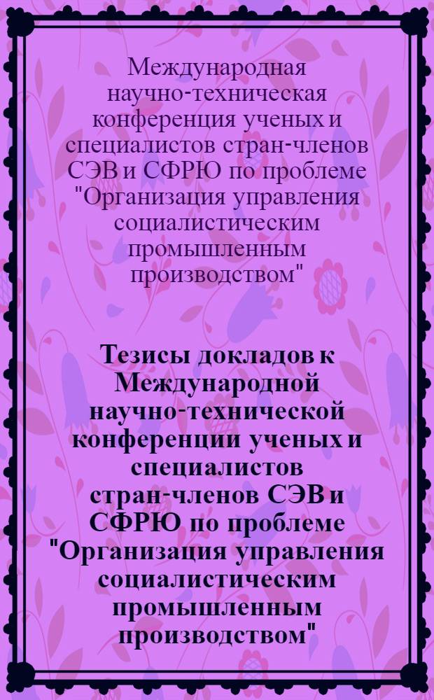 Тезисы докладов к Международной научно-технической конференции ученых и специалистов стран-членов СЭВ и СФРЮ по проблеме "Организация управления социалистическим промышленным производством" : Сборник докл. на пленарном заседании конф
