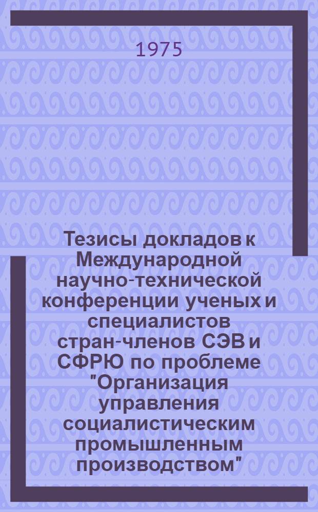 Тезисы докладов к Международной научно-технической конференции ученых и специалистов стран-членов СЭВ и СФРЮ по проблеме "Организация управления социалистическим промышленным производством". Секция 2 : Экономические проблемы управления