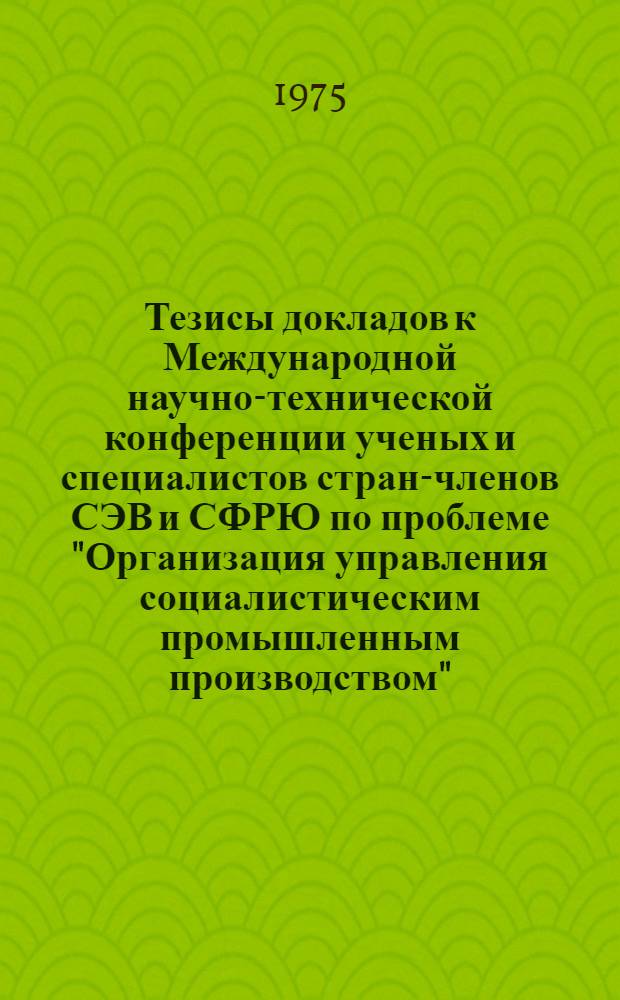 Тезисы докладов к Международной научно-технической конференции ученых и специалистов стран-членов СЭВ и СФРЮ по проблеме "Организация управления социалистическим промышленным производством". Секция 5 : Управление научно-техническим прогрессом и организация работ по совершенствованию управления