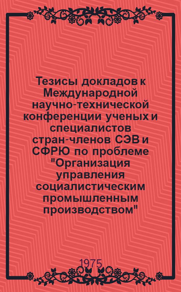 Тезисы докладов к Международной научно-технической конференции ученых и специалистов стран-членов СЭВ и СФРЮ по проблеме "Организация управления социалистическим промышленным производством". Секция 7 : Проблемы организации управления международными научно-техническими и производственными организациями