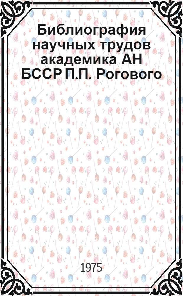 Библиография научных трудов академика АН БССР П.П. Рогового : (К 80-летию со дня рождения)