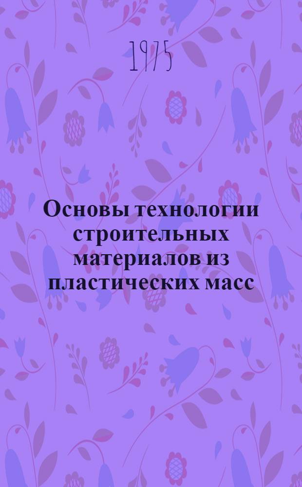 Основы технологии строительных материалов из пластических масс : Для вузов по специальности "Производство строит. изделий и конструкций"