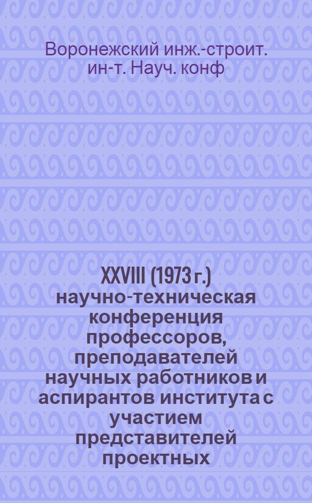 XXVIII (1973 г.) научно-техническая конференция профессоров, преподавателей научных работников и аспирантов института с участием представителей проектных, исследовательских, строительных организаций и промышленных предприятий : Материалы конф