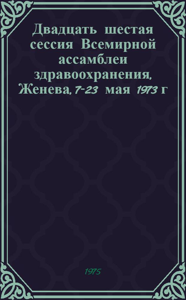 Двадцать шестая сессия Всемирной ассамблеи здравоохранения, Женева, 7-23 мая 1973 г : [Материалы В 2 ч. Перевод]. Ч. 1 : Резолюции и решения ; Приложения