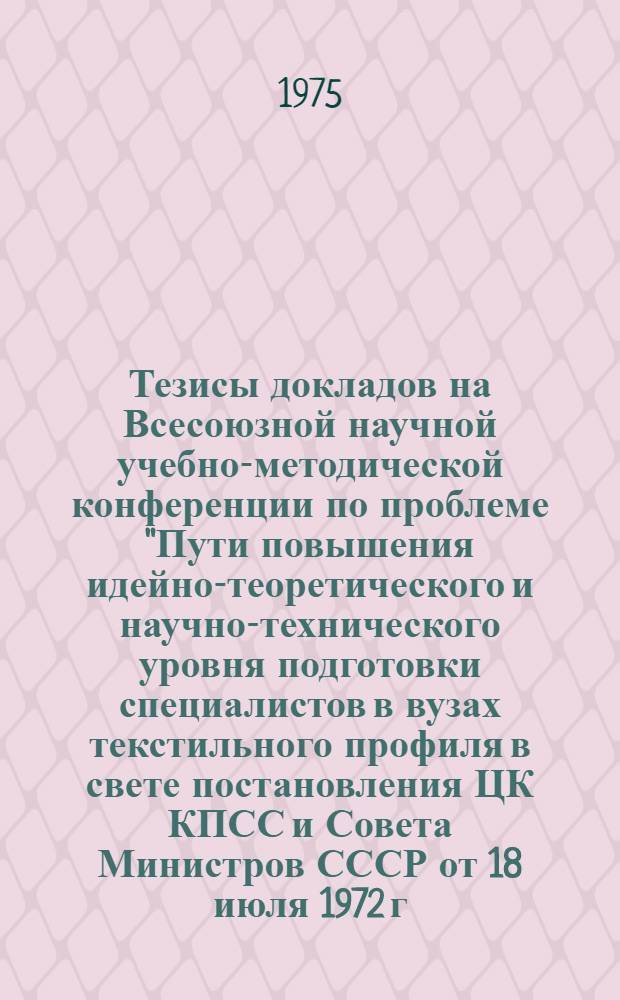 Тезисы докладов на Всесоюзной научной учебно-методической конференции по проблеме "Пути повышения идейно-теоретического и научно-технического уровня подготовки специалистов в вузах текстильного профиля в свете постановления ЦК КПСС и Совета Министров СССР от 18 июля 1972 г. "О мерах по дальнейшему совершенствованию высшего образования в стране". (28-31 января 1975 г.)
