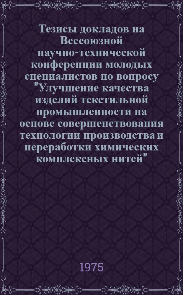 Тезисы докладов на Всесоюзной научно-технической конференции молодых специалистов по вопросу "Улучшение качества изделий текстильной промышленности на основе совершенствования технологии производства и переработки химических комплексных нитей", 8-11 декабря 1975 г. Москва