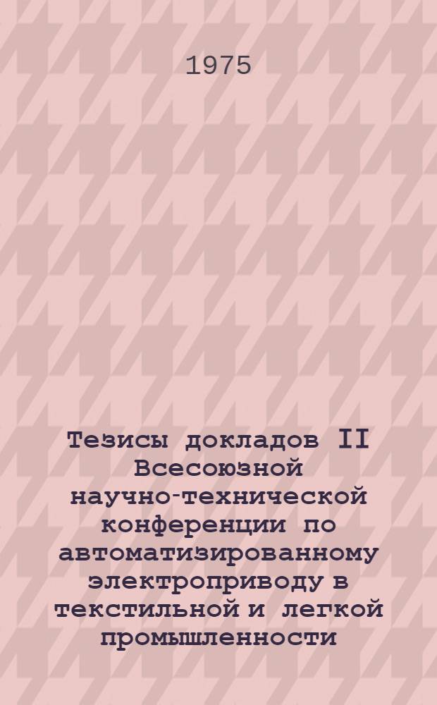Тезисы докладов II Всесоюзной научно-технической конференции по автоматизированному электроприводу в текстильной и легкой промышленности (г. Иваново, ноябрь 1975 г.)