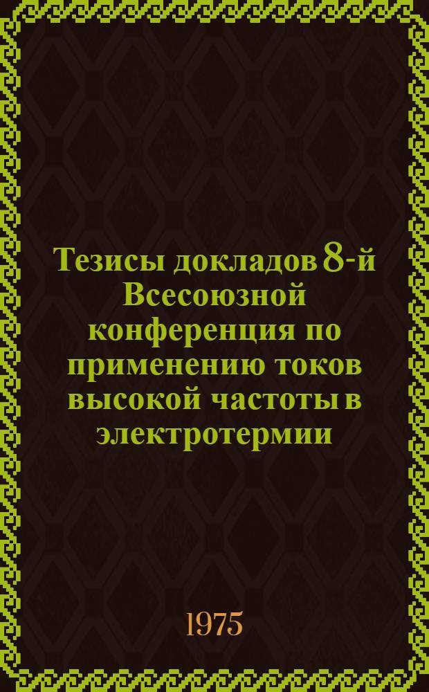 Тезисы докладов 8-й Всесоюзной конференция по применению токов высокой частоты в электротермии. 15-17 апреля 1975 г. : Ч. 1-