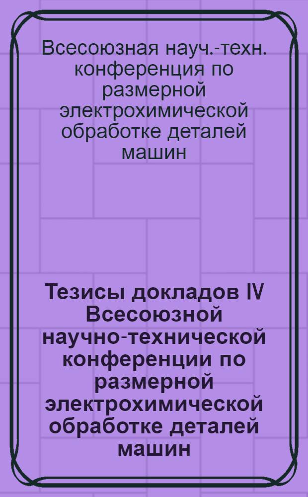 Тезисы докладов IV Всесоюзной научно-технической конференции по размерной электрохимической обработке деталей машин