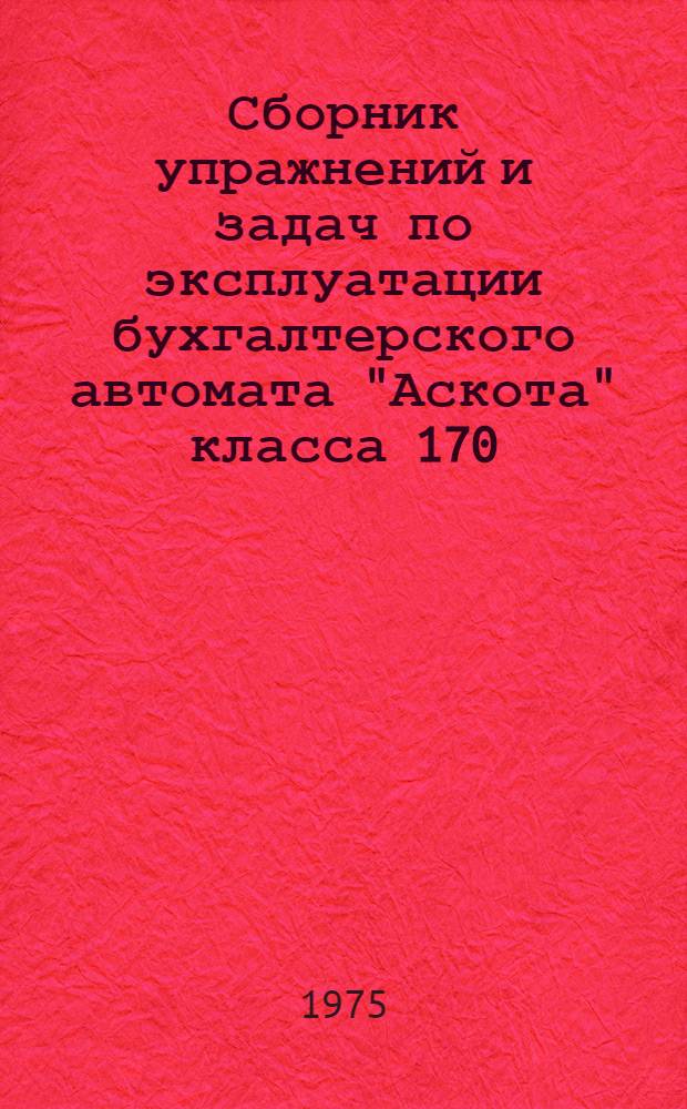 Сборник упражнений и задач по эксплуатации бухгалтерского автомата "Аскота" класса 170 : Для подгот. и повышения квалификации проектировщиков и операторов клавишных вычислит. машин