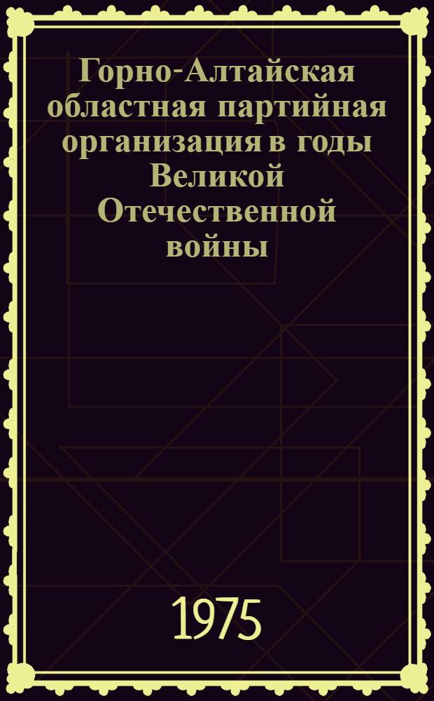 Горно-Алтайская областная партийная организация в годы Великой Отечественной войны : Документы и материалы