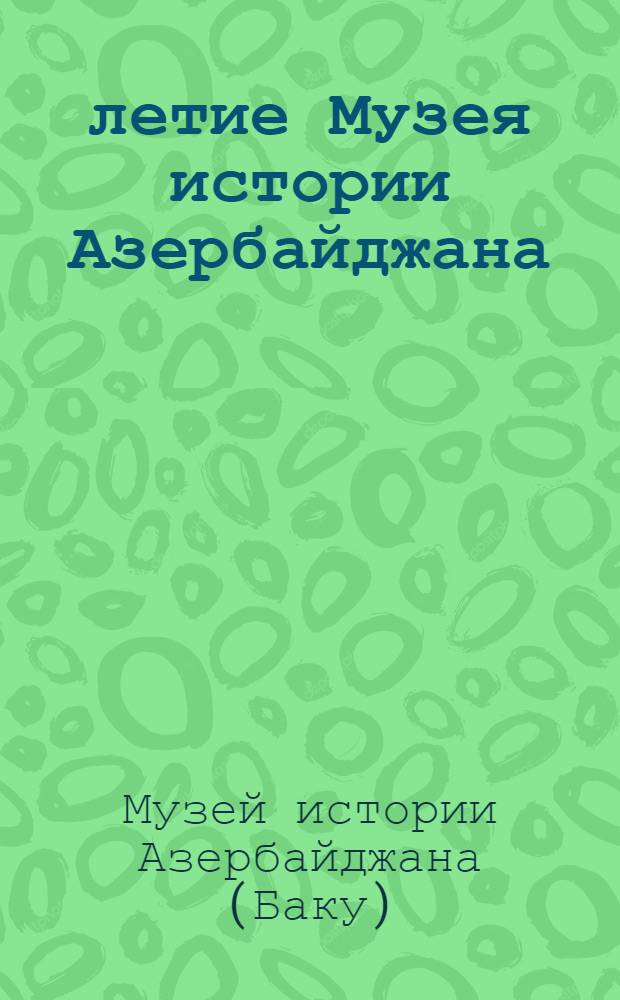50-летие Музея истории Азербайджана : (Материалы торжеств. собрания и науч. сессии)
