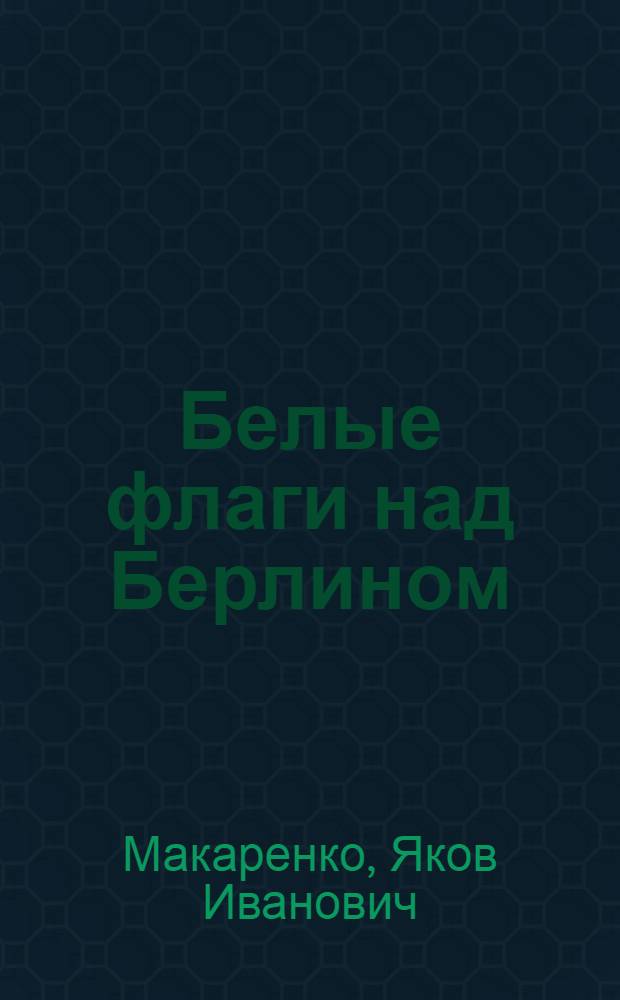 Белые флаги над Берлином : Из блокнота воен. кор
