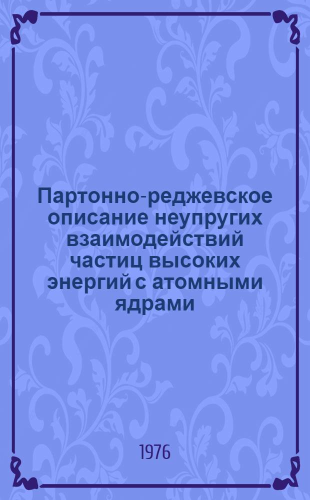 Партонно-реджевское описание неупругих взаимодействий частиц высоких энергий с атомными ядрами : (Обзорный докл., прочит. на VII весен. семинаре по физике высоких энергий, Лейпциг, ГДР, 15-20 марта 1976 г.)