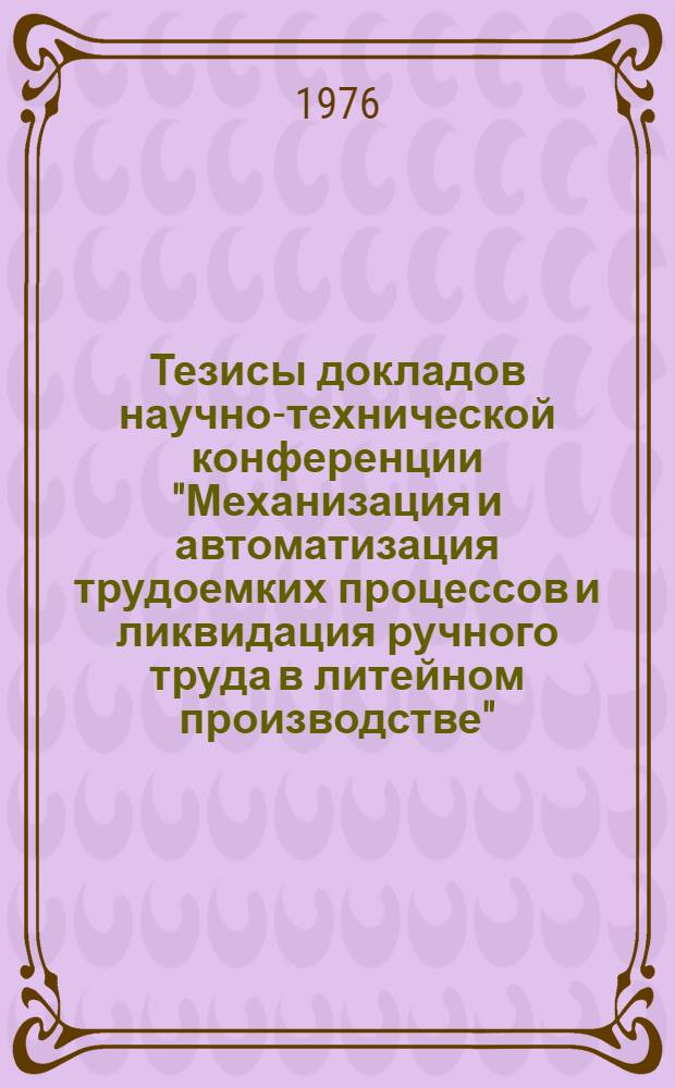 Тезисы докладов научно-технической конференции "Механизация и автоматизация трудоемких процессов и ликвидация ручного труда в литейном производстве", (г. Гомель, 14-16 сентября 1976 г.)