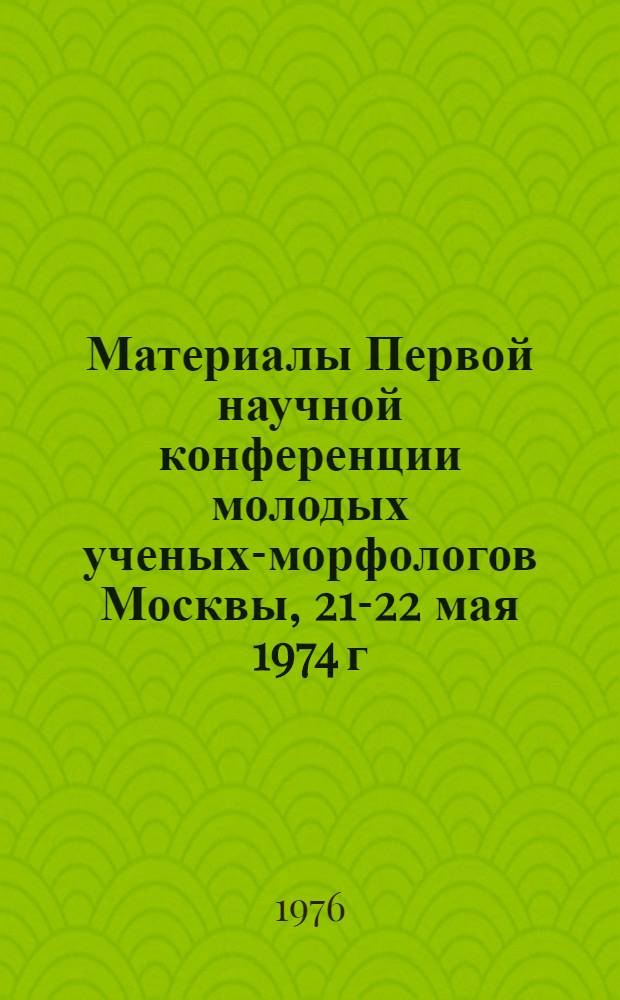 Материалы Первой научной конференции молодых ученых-морфологов Москвы, 21-22 мая 1974 г.