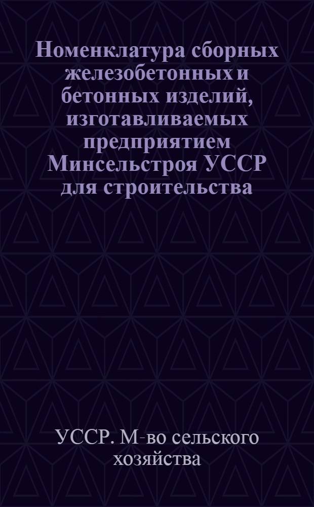 Номенклатура сборных железобетонных и бетонных изделий, изготавливаемых предприятием Минсельстроя УССР для строительства, осуществляемого подведомственными подрядными организациями, на 1971-1975 гг. : По состоянию на 1/III 1972 г