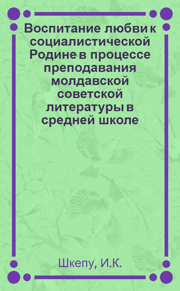 Воспитание любви к социалистической Родине в процессе преподавания молдавской советской литературы в средней школе : Автореф. дис. на соиск. учен. степени канд. пед. наук