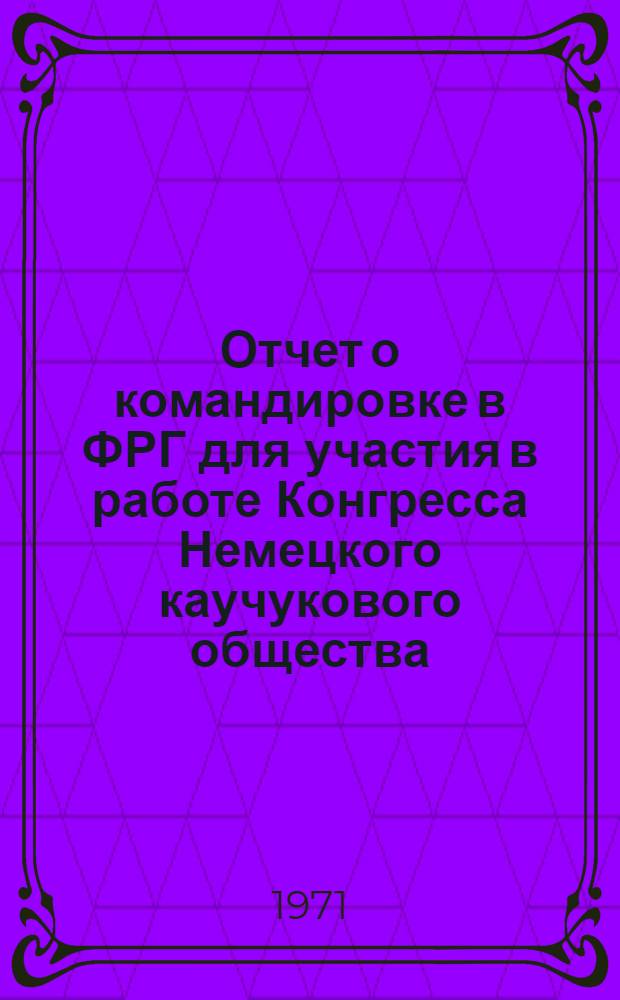 Отчет о командировке в ФРГ для [участия в работе Конгресса Немецкого каучукового общества. г. Висбаден (17-19 мая 1971 г.)]