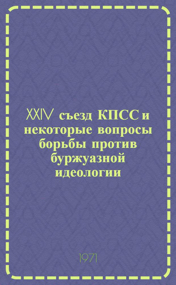 XXIV съезд КПСС и некоторые вопросы борьбы против буржуазной идеологии : (Материалы Науч. сессии 11/V. 1971 г.)