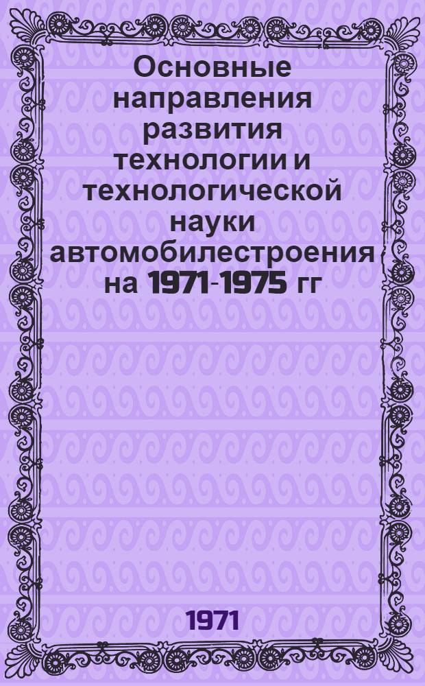 Основные направления развития технологии и технологической науки автомобилестроения на 1971-1975 гг : Доклад на науч.-техн. совете М-ва автомоб. пром-сти В 3 ч. Ч. 1