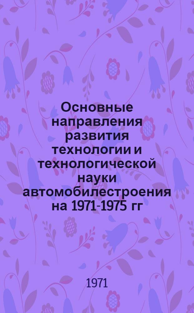 Основные направления развития технологии и технологической науки автомобилестроения на 1971-1975 гг : Доклад на науч.-техн. совете М-ва автомоб. пром-сти В 3 ч. Ч. 3