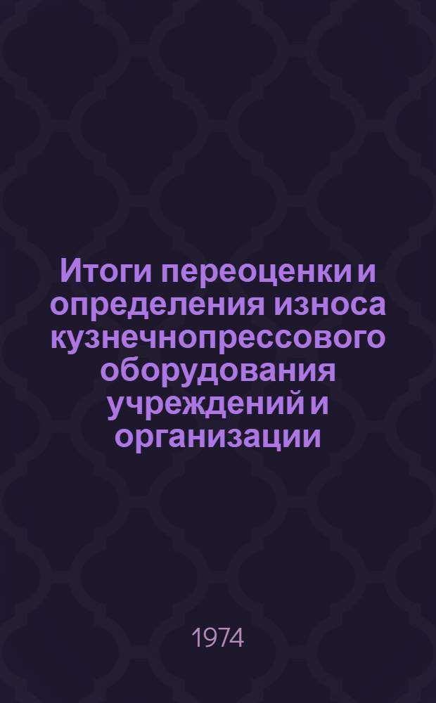 Итоги переоценки и определения износа кузнечнопрессового оборудования учреждений и организации, состоящих на государственном бюджете : По состоянию на 1 янв. 1974 г. : Стат. сборник