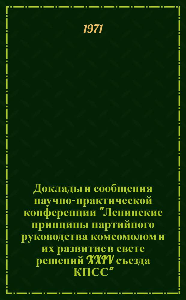 Доклады и сообщения научно-практической конференции "Ленинские принципы партийного руководства комсомолом и их развитие в свете решений XXIV съезда КПСС" : 1-