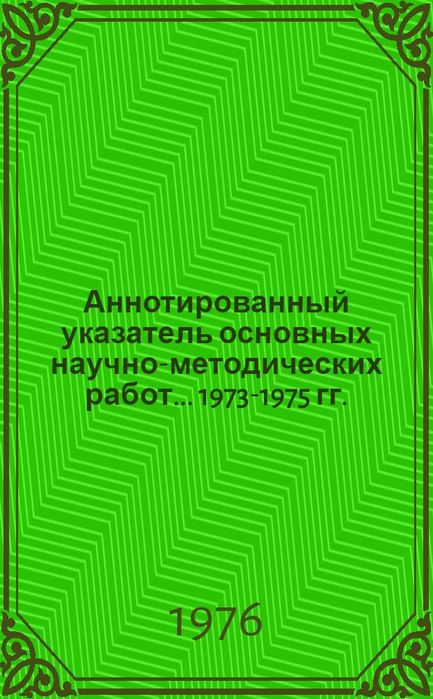 Аннотированный указатель основных научно-методических работ... ... 1973-1975 гг.