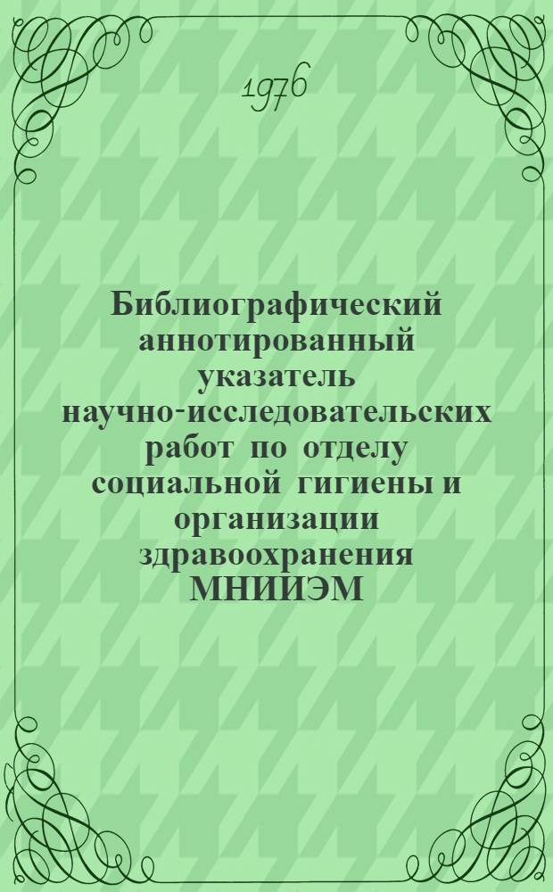 Библиографический аннотированный указатель научно-исследовательских работ по отделу социальной гигиены и организации здравоохранения МНИИЭМ... ... за 5 лет (1971-1975 гг.)