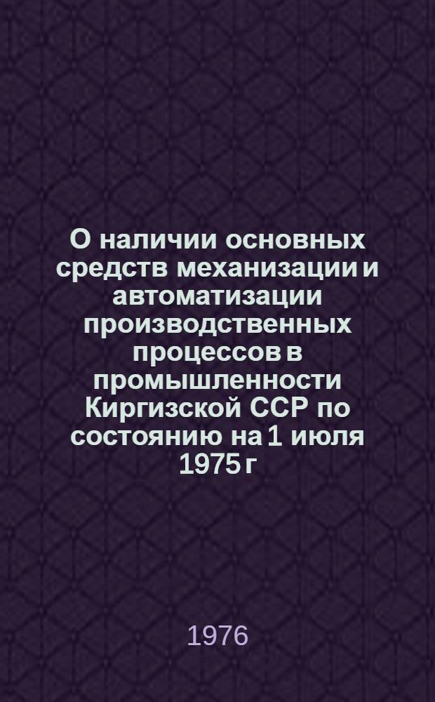 О наличии основных средств механизации и автоматизации производственных процессов в промышленности Киргизской ССР по состоянию на 1 июля 1975 г. : (Стат. сборник)