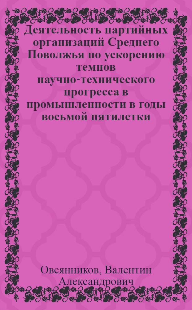 Деятельность партийных организаций Среднего Поволжья по ускорению темпов научно-технического прогресса в промышленности в годы восьмой пятилетки (1966-1970 гг.) : Автореф. дис. на соиск. учен. степени канд. ист. наук : (07.00.01)