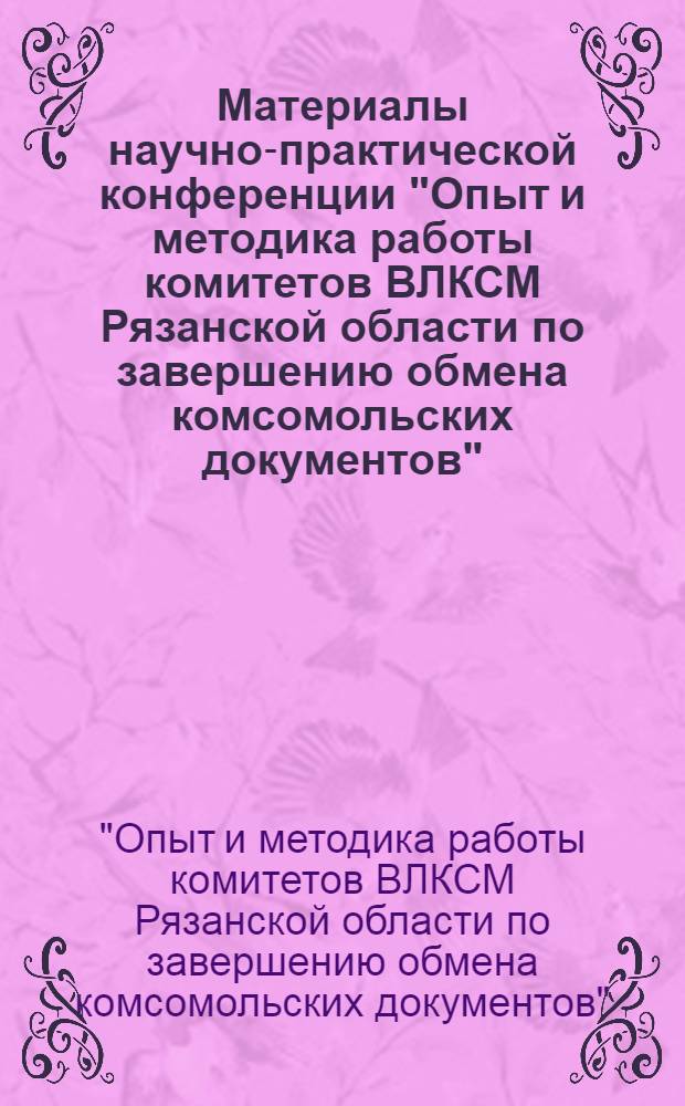 Материалы научно-практической конференции "Опыт и методика работы комитетов ВЛКСМ Рязанской области по завершению обмена комсомольских документов"
