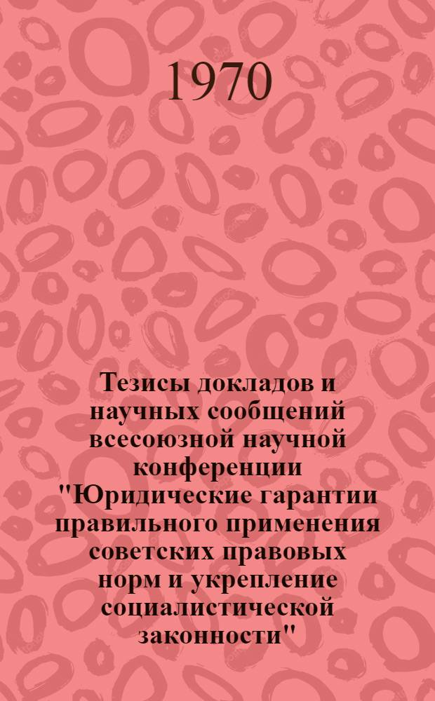 Тезисы докладов и научных сообщений всесоюзной научной конференции "Юридические гарантии правильного применения советских правовых норм и укрепление социалистической законности". 28-30 октября 1970 г.