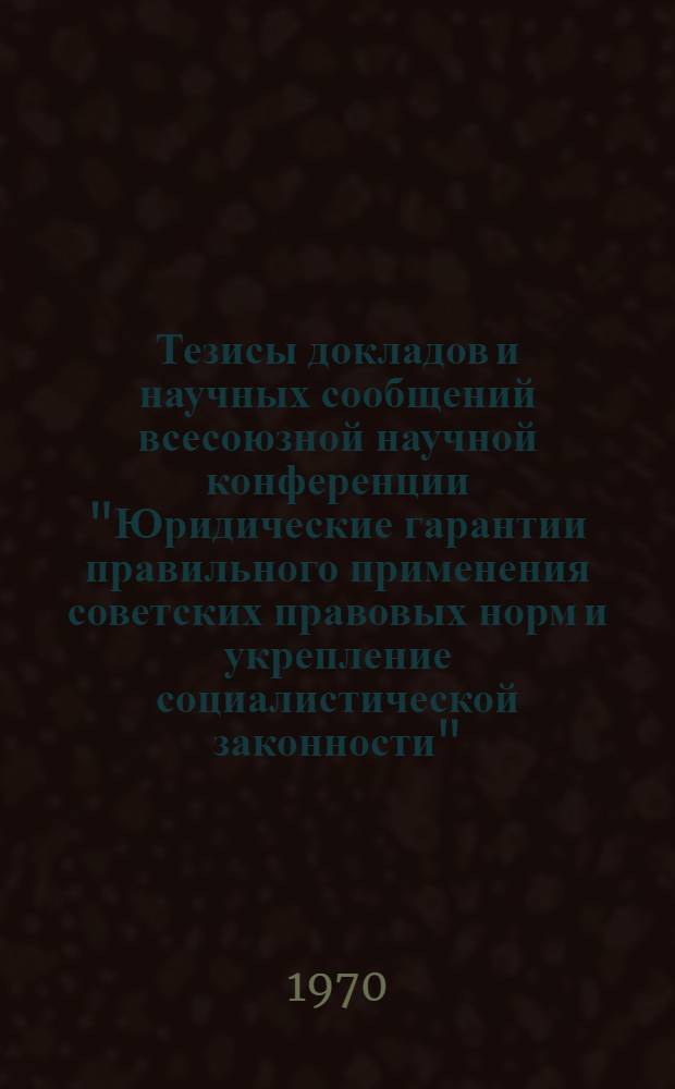 Тезисы докладов и научных сообщений всесоюзной научной конференции "Юридические гарантии правильного применения советских правовых норм и укрепление социалистической законности". 28-30 октября 1970 г. Секция 1