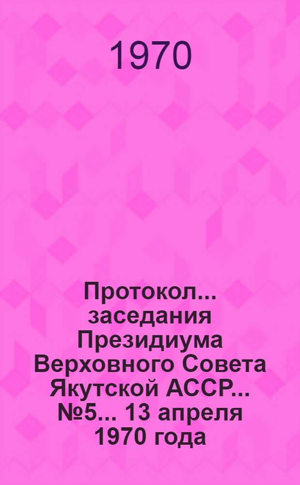 Протокол... заседания Президиума Верховного Совета Якутской АССР... ... № 5... 13 апреля 1970 года